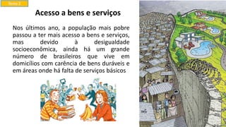 Nos últimos ano, a população mais pobre
passou a ter mais acesso a bens e serviços,
mas devido à desigualdade
socioeconômica, ainda há um grande
número de brasileiros que vive em
domicílios com carência de bens duráveis e
em áreas onde há falta de serviços básicos
Tema 2
Acesso a bens e serviços
 