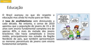 Educação
O Brasil avançou no que diz respeito a
educação mas ainda há muito para ser feito.
A taxa de analfabetismo vem diminuindo a
cada década. No entanto, o censo de 2010
apontou que a população de jovens de 15 a 18
anos com ensino fundamental completo era de
apenas 40%, e mais da metade dos jovens
brasileiros não havia completado o ensino
médio, principalmente nos estados da Região
Nordeste do país, que também apresentavam
os menores percentuais de jovens com ensino
fundamental completo.
Tema 2
 