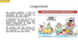 Longevidade
Nas últimas décadas, a taxa de
mortalidade infantil caiu no Brasil e a
expectativa de vida aumentou, se
tornando um país mais longevo.
A expectativa de vida ao nascer é
determinada principalmente pela
qualidade dos serviços de saúde, que
afetam diretamente as taxas de
mortalidade adulta e infantil.
No entanto, isso não ocorreu da
mesma maneira em todos os estados.
No Nordeste e no Norte, essa
expectativa de vida é bem menor.
Tema 2
 