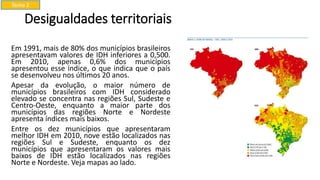 Desigualdades territoriais
Em 1991, mais de 80% dos municípios brasileiros
apresentavam valores de IDH inferiores a 0,500.
Em 2010, apenas 0,6% dos municípios
apresentou esse índice, o que indica que o país
se desenvolveu nos últimos 20 anos.
Apesar da evolução, o maior número de
municípios brasileiros com IDH considerado
elevado se concentra nas regiões Sul, Sudeste e
Centro-Oeste, enquanto a maior parte dos
municípios das regiões Norte e Nordeste
apresenta índices mais baixos.
Entre os dez municípios que apresentaram
melhor IDH em 2010, nove estão localizados nas
regiões Sul e Sudeste, enquanto os dez
municípios que apresentaram os valores mais
baixos de IDH estão localizados nas regiões
Norte e Nordeste. Veja mapas ao lado.
Tema 2
 