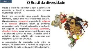 O Brasil da diversidade
Desde o início de sua história, após a colonização
europeia, o Brasil é marcado pela extensa
diversidade cultural.
Brasil, por apresentar uma grande dimensão
territorial, possui uma vasta diversidade cultural.
Os colonizadores europeus, a população indígena
e os escravos africanos foram os primeiros
responsáveis pela disseminação cultural no Brasil.
Em seguida, os imigrantes italianos, japoneses,
alemães, árabes, entre outros, contribuíram para
a diversidade cultural do Brasil. Aspectos como a
culinária, danças, religião são elementos que
integram a cultura de um povo.
A composição da população varia entre os
estados, de acordo com a história de ocupação e
colonização de cada região do território brasileiro.
Tema 3
 