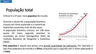 População total
O Brasil é o 5º país mais populoso do mundo.
Durante o século XX, a população brasileira
cresceu em ritmo acelerado e o número de
habitantes aumentou mais de dez vezes.
A população brasileira cresceu, em 138 anos,
quase 20 vezes, segundo apontam os
resultados do Censo Demográfico 2010, do
Instituto Brasileiro de Geografia e Estatística
(IBGE).
País populoso é aquele que possui uma grande quantidade de habitantes. Por exemplo, o
país mais populoso do mundo é a China, enquanto que o segundo com a maior população é
a Índia.
Tema 1
 