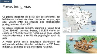 Povos indígenas
Os povos indígenas do Brasil são descendentes dos
habitantes nativos do atual território do país, que
aqui viviam antes da chegada dos colonizadores
portugueses no século XVI.
Os povos indígenas somam, segundo o Censo IBGE
2010, 896.917 pessoas. Destes, 324.834 vivem em
cidades e 572.083 em áreas rurais, o que corresponde
aproximadamente a 0,47% da população total do
país.
A maior parte dessa população distribui-se por
milhares de aldeias, situadas no interior de 705 Terras
Indígenas, de norte a sul do território nacional.
Tema 3
 