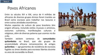 Povos Africanos
Entre os séculos XVI e XIX, cerca de 4 milhões de
africanos de diversos grupos étnicos foram trazidos ao
Brasil como escravos para trabalhar nas lavouras e
entre outras atividades econômicas.
Muitos aspectos da cultura do povo brasileiro têm
origem africana, incluindo estilos musicais e artísticos,
costumes culinários, manifestações culturais e
religiosas, além de diversas palavras que usamos no dia
a dia.
Também existem centenas de comunidades
quilombolas no Brasil, que são grupos de
ancestralidade africana remanescentes de antigos
quilombos — agrupamentos de resistência de escravos
fugidos ou áreas doadas para escravos libertos durante
os anos de escravidão no Brasil.
Tema 3
 