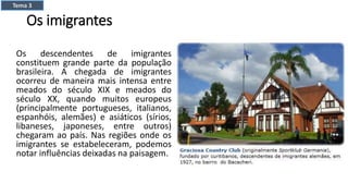 Os imigrantes
Os descendentes de imigrantes
constituem grande parte da população
brasileira. A chegada de imigrantes
ocorreu de maneira mais intensa entre
meados do século XIX e meados do
século XX, quando muitos europeus
(principalmente portugueses, italianos,
espanhóis, alemães) e asiáticos (sírios,
libaneses, japoneses, entre outros)
chegaram ao país. Nas regiões onde os
imigrantes se estabeleceram, podemos
notar influências deixadas na paisagem.
Tema 3
 