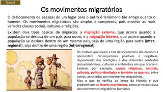 Os movimentos migratórios
O deslocamento de pessoas de um lugar para o outro é fenômeno tão antigo quanto o
homem. Os movimentos migratórios são amplos e complexos, pois envolve as mais
variadas classes sociais, culturas e religiões.
Existem dois tipos básicos de migração: a migração externa, que ocorre quando a
população se desloca de um país para outro, e a migração interna, que ocorre quando a
população se desloca dentro de um mesmo país, seja de uma região para outra (inter-
regional), seja dentro de uma região (intrarregional).
Os motivos que levam a tais deslocamentos são diversos a
apresentam consequências positivas e negativas,
dependendo das condições e dos diferentes contextos
socioeconômicos, culturais e ambientais em que ocorrem.
Existem, por exemplo, causas religiosas, naturais,
culturais, politico-ideológica e também as guerras, entre
outras, associadas aos movimentos migratórios..
Mas o que se verifica ao longo da história é que
predominam os fatores econômicos, como principal causa
dos movimentos migratórios humanos
Tema 4
 