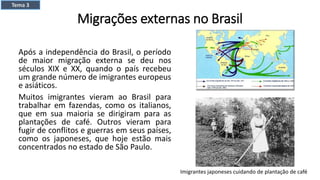 Migrações externas no Brasil
Após a independência do Brasil, o período
de maior migração externa se deu nos
séculos XIX e XX, quando o país recebeu
um grande número de imigrantes europeus
e asiáticos.
Muitos imigrantes vieram ao Brasil para
trabalhar em fazendas, como os italianos,
que em sua maioria se dirigiram para as
plantações de café. Outros vieram para
fugir de conflitos e guerras em seus países,
como os japoneses, que hoje estão mais
concentrados no estado de São Paulo.
Imigrantes japoneses cuidando de plantação de café
Tema 3
 