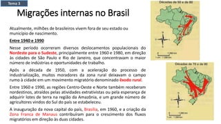 Migrações internas no Brasil
Atualmente, milhões de brasileiros vivem fora de seu estado ou
município de nascimento.
Entre 1940 e 1990
Nesse período ocorreram diversos deslocamentos populacionais do
Nordeste para o Sudeste, principalmente entre 1960 e 1980, em direção
às cidades de São Paulo e Rio de Janeiro, que concentravam o maior
número de indústrias e oportunidades de trabalho.
Após a década de 1950, com a aceleração do processo de
industrialização, muitos moradores da zona rural deixavam o campo
rumo à cidade em um movimento migratório denominado êxodo rural.
Entre 1960 e 1990, as regiões Centro-Oeste e Norte também receberam
nordestinos, atraídos pelas atividades extrativistas ou pela esperança de
adquirir lotes de terra na região da Amazônia, e um grande número de
agricultores vindos do Sul do país se estabeleceu.
A inauguração da nova capital do país, Brasília, em 1960, e a criação da
Zona Franca de Manaus contribuíram para o crescimento dos fluxos
migratórios em direção às duas cidades.
Tema 3
 