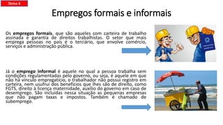 Empregos formais e informais
Os empregos formais, que são aqueles com carteira de trabalho
assinada e garantia de direitos trabalhistas. O setor que mais
emprega pessoas no país é o terciário, que envolve comércio,
serviços e administração pública.
Já o emprego informal é aquele no qual a pessoa trabalha sem
condições regulamentadas pelo governo, ou seja, é aquele em que
não há vínculo empregatício, o trabalhador não possui registro em
carteira, nem usufrui dos benefícios que lhes são de direito, como
FGTS, direito à licença maternidade, auxílio do governo em caso de
desemprego. São incluídas nessa situação as pequenas empresas
que não pagam taxas e impostos. Também é chamado de
subemprego.
Tema 4
 