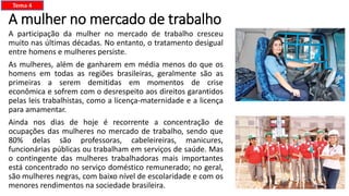 A mulher no mercado de trabalho
A participação da mulher no mercado de trabalho cresceu
muito nas últimas décadas. No entanto, o tratamento desigual
entre homens e mulheres persiste.
As mulheres, além de ganharem em média menos do que os
homens em todas as regiões brasileiras, geralmente são as
primeiras a serem demitidas em momentos de crise
econômica e sofrem com o desrespeito aos direitos garantidos
pelas leis trabalhistas, como a licença-maternidade e a licença
para amamentar.
Ainda nos dias de hoje é recorrente a concentração de
ocupações das mulheres no mercado de trabalho, sendo que
80% delas são professoras, cabeleireiras, manicures,
funcionárias públicas ou trabalham em serviços de saúde. Mas
o contingente das mulheres trabalhadoras mais importantes
está concentrado no serviço doméstico remunerado; no geral,
são mulheres negras, com baixo nível de escolaridade e com os
menores rendimentos na sociedade brasileira.
Tema 4
 