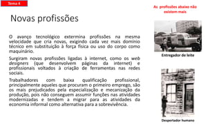 Novas profissões
O avanço tecnológico extermina profissões na mesma
velocidade que cria novas, exigindo cada vez mais domínio
técnico em substituição à força física ou uso do corpo como
maquinário.
Surgiram novas profissões ligadas à internet, como os web
designers (que desenvolvem páginas da internet) e
profissionais voltados à criação de ferramentas nas redes
sociais.
Trabalhadores com baixa qualificação profissional,
principalmente aqueles que procuram o primeiro emprego, são
os mais prejudicados pela especialização e mecanização da
produção, pois não conseguem assumir funções nas atividades
modernizadas e tendem a migrar para as atividades da
economia informal como alternativa para a sobrevivência.
Tema 4
Despertador humano
Entregador de leite
As profissões abaixo não
existem mais
 