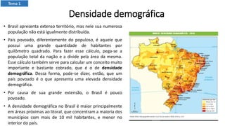 Densidade demográfica
• Brasil apresenta extenso território, mas nele sua numerosa
população não está igualmente distribuída.
• País povoado, diferentemente do populoso, é aquele que
possui uma grande quantidade de habitantes por
quilômetro quadrado. Para fazer esse cálculo, pega-se a
população total da nação e a divide pela área da mesma.
Esse cálculo também serve para calcular um conceito muito
importante e bastante cobrado, que é o de densidade
demográfica. Dessa forma, pode-se dizer, então, que um
país povoado é o que apresenta uma elevada densidade
demográfica.
• Por causa de sua grande extensão, o Brasil é pouco
povoado.
• A densidade demográfica no Brasil é maior principalmente
em áreas próximas ao litoral, que concentram a maioria dos
municípios com mais de 10 mil habitantes, e menor no
interior do país.
Tema 1
 