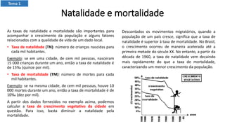 Natalidade e mortalidade
As taxas de natalidade e mortalidade são importantes para
acompanhar o crescimento da população e alguns fatores
relacionados com a qualidade de vida de um dado local.
• Taxa de natalidade (TN): número de crianças nascidas para
cada mil habitantes.
Exemplo: se em uma cidade, de cem mil pessoas, nasceram
15 000 crianças durante um ano, então a taxa de natalidade é
de 15‰ (quinze por mil).
• Taxa de mortalidade (TM): número de mortes para cada
mil habitantes.
Exemplo: se na mesma cidade, de cem mil pessoas, houve 10
000 mortes durante um ano, então a taxa de mortalidade é de
10‰ (dez por mil).
A partir dos dados fornecidos no exemplo acima, podemos
calcular a taxa de crescimento vegetativo da cidade em
questão. Para isso, basta diminuir a natalidade pela
mortalidade.
Descontados os movimentos migratórios, quando a
população de um país cresce, significa que a taxa de
natalidade é superior à taxa de mortalidade. No Brasil,
o crescimento ocorreu de maneira acelerada até a
primeira metade do século XX. No entanto, a partir da
década de 1960, a taxa de natalidade vem decaindo
mais rapidamente do que a taxa de mortalidade,
caracterizando um menor crescimento da população.
Tema 1
 