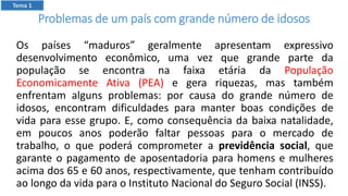 Problemas de um país com grande número de idosos
Os países “maduros” geralmente apresentam expressivo
desenvolvimento econômico, uma vez que grande parte da
população se encontra na faixa etária da População
Economicamente Ativa (PEA) e gera riquezas, mas também
enfrentam alguns problemas: por causa do grande número de
idosos, encontram dificuldades para manter boas condições de
vida para esse grupo. E, como consequência da baixa natalidade,
em poucos anos poderão faltar pessoas para o mercado de
trabalho, o que poderá comprometer a previdência social, que
garante o pagamento de aposentadoria para homens e mulheres
acima dos 65 e 60 anos, respectivamente, que tenham contribuído
ao longo da vida para o Instituto Nacional do Seguro Social (INSS).
Tema 1
 