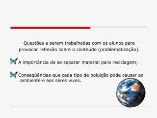 Questões a serem trabalhadas com os alunos para provocar reflexão sobre o conteúdo (problematização). A importância de se separar material para reciclagem; Conseqüências que cada tipo de poluição pode causar ao ambiente e aos seres vivos. 