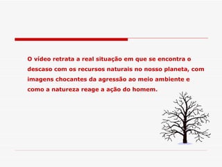O vídeo retrata a real situação em que se encontra o descaso com os recursos naturais no nosso planeta, com imagens chocantes da agressão ao meio ambiente e como a natureza reage a ação do homem. 