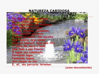 NATUREZA CARIDOSA   Rio de água limpa e fresca Que a todos pode saciar. Basta que todos nós saibamos Dele muito bem cuidar. E o rio, extenso, caudaloso, Toda floresta percorre. A quem irá servir, não escolhe. Seja homem, seja animal, Seja um pássaro, seja uma flor, A todos ele sacia a sede, Com todo o seu frescor. E segue sua caminhada Formando lagos, Formando lagoas, Até chegar ao mar E, ali, seu percurso terminar.  (autor desconhecido) 