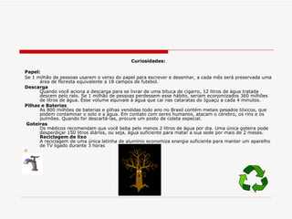 Curiosidades: Papel: Se 1 milhão de pessoas usarem o verso do papel para escrever e desenhar, a cada mês será preservada uma área de floresta equivalente a 18 campos de futebol. Descarga Quando você aciona a descarga para se livrar de uma bituca de cigarro, 12 litros de água tratada descem pelo ralo. Se 1 milhão de pessoas perdessem esse hábito, seriam economizados 360 milhões de litros de água. Esse volume equivale à água que cai nas cataratas do Iguaçú a cada 4 minutos. Pilhas e Baterias As 800 milhões de baterias e pilhas vendidas todo ano no Brasil contém metais pesados tóxicos, que podem contaminar o solo e a água. Em contato com seres humanos, atacam o cérebro, os rins e os pulmões. Quando for descartá-las, procure um posto de coleta especial.  Goteiras Os médicos recomendam que você beba pelo menos 2 litros de água por dia. Uma única goteira pode desperdiçar 150 litros diários, ou seja, água suficiente para matar a sua sede por mais de 2 meses. Reciclagem de lixo A reciclagem de uma única latinha de alumínio economiza energia suficiente para manter um aparelho de TV ligado durante 3 horas  