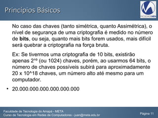 Princípios BásicosPrincípios Básicos
No caso das chaves (tanto simétrica, quanto Assimétrica), o
nível de segurança de uma criptografia é medido no número
de bits, ou seja, quanto mais bits forem usados, mais difícil
será quebrar a criptografia na força bruta.
Ex: Se tivermos uma criptografia de 10 bits, existirão
apenas 2¹º (ou 1024) chaves, porém, ao usarmos 64 bits, o
número de chaves possíveis subirá para aproximadamente
20 x 10^18 chaves, um número alto até mesmo para um
computador.
●
20.000.000.000.000.000.000
Faculdade de Tecnologia do Amapá - META
Curso de Tecnologia em Redes de Computadores - juan@meta.edu.br Página 11
 