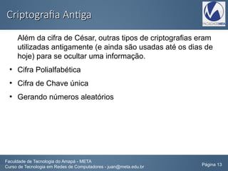 Criptografia AntigaCriptografia Antiga
Além da cifra de César, outras tipos de criptografias eram
utilizadas antigamente (e ainda são usadas até os dias de
hoje) para se ocultar uma informação.
●
Cifra Polialfabética
●
Cifra de Chave única
●
Gerando números aleatórios
Faculdade de Tecnologia do Amapá - META
Curso de Tecnologia em Redes de Computadores - juan@meta.edu.br Página 13
 