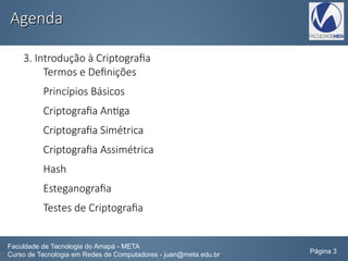 AgendaAgenda
3. Introdução à Criptografia
Termos e Definições
Princípios Básicos
Criptografia Antiga
Criptografia Simétrica
Criptografia Assimétrica
Hash
Esteganografia
Testes de Criptografia
Faculdade de Tecnologia do Amapá - META
Curso de Tecnologia em Redes de Computadores - juan@meta.edu.br Página 3
 