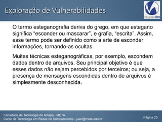 Exploração de VulnerabilidadesExploração de Vulnerabilidades
O termo esteganografia deriva do grego, em que estegano
significa “esconder ou mascarar”, e grafia, “escrita”. Assim,
esse termo pode ser definido como a arte de esconder
informações, tornando-as ocultas.
Muitas técnicas esteganográficas, por exemplo, escondem
dados dentro de arquivos. Seu principal objetivo é que
esses dados não sejam percebidos por terceiros; ou seja, a
presença de mensagens escondidas dentro de arquivos é
simplesmente desconhecida.
Faculdade de Tecnologia do Amapá - META
Curso de Tecnologia em Redes de Computadores - juan@meta.edu.br Página 25
 