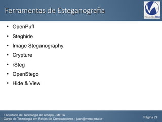 Ferramentas de EsteganografiaFerramentas de Esteganografia
●
OpenPuff
●
Steghide
●
Image Steganography
●
Crypture
●
rSteg
●
OpenStego
●
Hide & View
Faculdade de Tecnologia do Amapá - META
Curso de Tecnologia em Redes de Computadores - juan@meta.edu.br Página 27
 