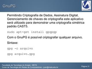 GnuPGGnuPG
Permitindo Criptografia de Dados, Assinatura Digital,
Gerenciamento de chaves de criptografia este aplicativo
será utilizado para demonstrar uma criptografia simétrica
padrão CAST5.
sudo apt-get install gpgpgp
Com o GnuPG é possível criptografar qualquer arquivo.
Sintaxe:
gpg -c arquivo
gpg arquivo.gpg
Faculdade de Tecnologia do Amapá - META
Curso de Tecnologia em Redes de Computadores - juan@meta.edu.br Página 31
 