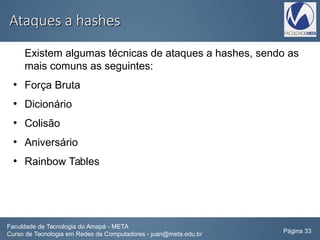 Ataques a hashesAtaques a hashes
Existem algumas técnicas de ataques a hashes, sendo as
mais comuns as seguintes:
●
Força Bruta
●
Dicionário
●
Colisão
●
Aniversário
●
Rainbow Tables
Faculdade de Tecnologia do Amapá - META
Curso de Tecnologia em Redes de Computadores - juan@meta.edu.br Página 33
 