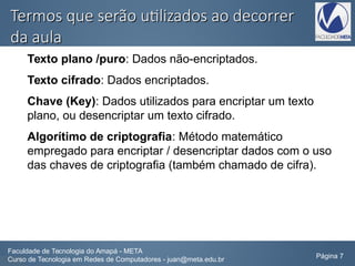 Termos que serão utilizados ao decorrerTermos que serão utilizados ao decorrer
da aulada aula
Texto plano /puro: Dados não-encriptados.
Texto cifrado: Dados encriptados.
Chave (Key): Dados utilizados para encriptar um texto
plano, ou desencriptar um texto cifrado.
Algorítimo de criptografia: Método matemático
empregado para encriptar / desencriptar dados com o uso
das chaves de criptografia (também chamado de cifra).
Faculdade de Tecnologia do Amapá - META
Curso de Tecnologia em Redes de Computadores - juan@meta.edu.br Página 7
 