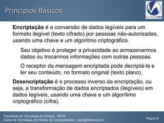 Princípios BásicosPrincípios Básicos
Encriptação é a conversão de dados legíveis para um
formato ilegível (texto cifrado) por pessoas não-autorizadas,
usando uma chave e um algoritmo criptográfico.
Seu objetivo é proteger a privacidade ao armazenarmos
dados ou trocarmos informações com outras pessoas.
O receptor da mensagem encriptada pode decriptá-la e
ler seu conteúdo, no formato original (texto plano).
Desencriptação é o processo inverso da encriptação, ou
seja, a transformação de dados encriptados (ilegíveis) em
dados legíveis, usando uma chave e um algorítimo
criptográfico (cifra).
Faculdade de Tecnologia do Amapá - META
Curso de Tecnologia em Redes de Computadores - juan@meta.edu.br Página 8
 