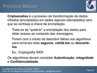 Princípios BásicosPrincípios Básicos
Criptoanalise é o processo de transformação de dados
cifrados (encriptados) em dados legíveis (decriptados) sem
que se conheça a chave de encriptação.
Trata-se de “quebrar” a encriptação dos dados para
obter acesso ao conteúdo das mensagens.
Porem com o intuito de descobrir falhas nos algoritmos
para torná-los mais seguros, validá-los ou descartá-
los.
Ex.: Criptografia WEP.
Os algorítimos devem conceder Autenticação, integridade
e Confidencialidade.
Faculdade de Tecnologia do Amapá - META
Curso de Tecnologia em Redes de Computadores - juan@meta.edu.br Página 9
 