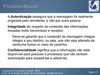 Princípios BásicosPrincípios Básicos
A Autenticação assegura que a mensagem foi realmente
originada pelo remetente, e não por outra pessoa.
Integridade diz respeito ao conteúdo das informações
trocadas entre transmissor e receptor.
Deve-se garantir que o conteúdo da mensagem chegue
íntegro a seu destino, ou seja, que não seja alterado de
nenhuma forma no meio do caminho.
Confidencialidade significa que a informação não está
disponível para pessoas e processos que não tenham
autorização para acessá-las e utilizá-las.
Faculdade de Tecnologia do Amapá - META
Curso de Tecnologia em Redes de Computadores - juan@meta.edu.br Página 10
 