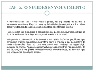 A industrialização que ocorreu nesses países, foi dependente de capitais e tecnologias do exterior. É um processo de industrialização  desigual ao dos países desenvolvidos, sendo esse processo comandado por interesse externo. CAP. 2:  O SUBDESENVOLVIMENTO“Países Centrais”- é uma expressão usada para designar uma tríade: Estados Unidos, Japão e União Européia, que comandam o sistema capitalista.“Países Periféricos”- são formados pelo restante do mundo, com maior ou menor integração aos países centrais.Saiba que:Os Estados Unidos, é o único país central que exerce influência no mundo inteiro,os outros países centrais tem influência mais regional.Mesmo na periferia, existem países com influências regionais importantes, como é o caso da China, Brasil e Índia. Esses países recebem ainda outra classificação, a de países “emergentes” por exercerem grande importância econômica regional ainda que sejam classificados como países periféricos.Importante:A China, ora é classificada como potência, quando se refere a sua importância geopolítica, ora é classificada como país periférico. A China também é membro permanente do Conselho da ONU. Daí, a sua importância Geopolítica.