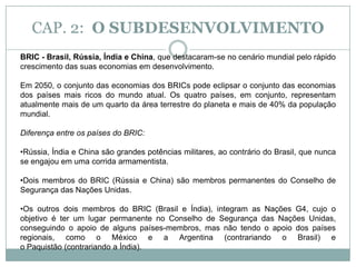CAP. 2:  O SUBDESENVOLVIMENTOO conselho de Segurança da ONU, é formado por 15 membros, sendo que apenas cinco são permanentes e 10 provisórios, eleitos a cada 2 anos. A composição dos membros permanentes, que formam o núcleo do Conselho de Segurança, reúne as potências vencedoras da Segunda Guerra Mundial e têm poder de veto sobre qualquer resolução tomada pela instituição: EUA, França, Grã-Bretanha, Rússia (até 1991 URSS) e China.Atualmente o Brasil tenta entrar como membro permanente no Conselho de Segurança da ONU. O Brasil, juntamente com outros 3 países, fazem parte do G4.O G4 é uma aliança entre Alemanha, Brasil, Índia e Japão com a proposta de apoiar as propostas uns dos outros para ingressar em lugares permanentes no Conselho de Segurança das Nações Unidas. Objetivos principais da ONU:- Defesa dos direitos fundamentais do ser humano;- Garantir a paz mundial, colocando-se contra qualquer tipo de conflito armado;- Busca de mecanismos que promovam o progresso social das nações;- Criação de condições que mantenham a justiça e o direito internacional.