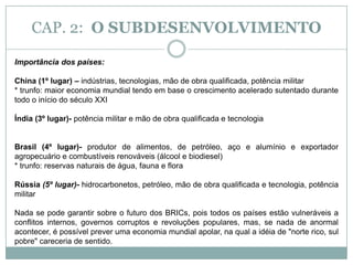 CAP. 2:  O SUBDESENVOLVIMENTOOs países subdesenvolvidos e seus maiores problemas Regimes democráticos pouco consolidados.Com raras exceções, os países subdesenvolvidos são governados por ditaduras ou regimes democráticos pouco consolidados, sob o comando de elites em geral indiferentes ao bem–estar social do restante da população. Por isso o Estado deixa de cumprir com muitas das suas atribuições básicas para satisfazer aos interesses da classe social ou do grupo étnico que detém o poder.Nos países subdesenvolvidos que atingiram um certo grau de industrialização, foi freqüente uma classe social se apropriar do aparelho do Estado. Neste caso era comum a concessão de subsídios e de generosos incentivos fiscais a diversos grupos econômicos, dos mais variáveis setores, que estivessem ligados ao poder, levando a criação de políticas protecionistas que serviram mais para garantir lucros a setores do empresariado nacional, ou até mesmo multinacional.