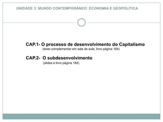 UNIDADE 3: MUNDO CONTEMPORÂNEO: ECONOMIA E GEOPOLÍTICA CAP.1- O processo de desenvolvimento do Capitalismo                     (texto complementar em sala de aula, livro página 164) CAP.2-  O subdesenvolvimento (slides e livro página 184) 