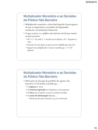 20/04/2015
16
Multiplicador Monetário e as Decisões
do Público Não-Bancário
 Multiplicador monetário: efeito final depende do pressuposto
de que os empréstimos concedidos são depositados
novamente em instituições financeiras
 O que acontece se o público não-bancário decide por manter
moeda em mãos?
 M = C + D, onde C = moeda em circulação e D = depósitos à
vista
 Somente D está sujeito ao processo de multiplicação descrito
 Impacto do multiplicador é maior à medida que c = C/D
diminui
Multiplicador Monetário e as Decisões
do Público Não-Bancário
 Motivações de alocação de portfólio dos agentes não-
bancários: C/D declina à medida que...
 A riqueza se eleva
 O retorno esperado nos depósitos à vista aumenta
 O risco em se manter recursos em bancos declina
 O custo de informação diminui...
 Moeda: prêmio pelo anonimato (e.g. setor informal)
 