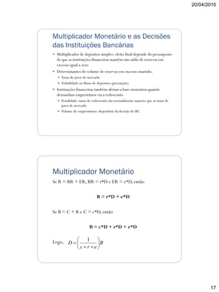20/04/2015
17
Multiplicador Monetário e as Decisões
das Instituições Bancárias
 Multiplicador de depósitos simples: efeito final depende do pressuposto
de que as instituições financeiras mantêm um saldo de reservas em
excesso igual a zero
 Determinantes do volume de reservas em excesso mantido:
 Taxas de juros de mercado
 Volatilidade no fluxo de depósitos (precaução)
 Instituições financeiras também afetam a base monetária quando
demandam empréstimos via a redesconto
 Penalidade: taxas de redesconto são normalmente maiores que as taxas de
juros de mercado
 Volume de empréstimos: dependem da decisão do BC
Multiplicador Monetário
Se R = RR + ER, RR = r*D e ER = e*D, então
R = r*D + e*D
Se B = C + R e C = c*D, então
B = c*D + r*D + e*D
Logo, B
erc
D 







1
 