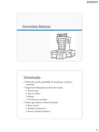 20/04/2015
2
Conceitos Básicos
Introdução
 Oferta de moeda: quantidade de moeda que circula na
economia
 Impactos de flutuações na oferta de moeda:
 Taxas de juros
 Taxa de câmbio
 Inflação
 Investimento e produção
 Atores que afetam a oferta de moeda:
 Banco central
 Instituições financeiras
 Firmas e unidades familiares
 
