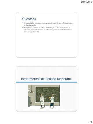 20/04/2015
20
Questões
 O multiplicador monetário é necessariamente maior do que 1. Essa afirmação é
verdadeira ou falsa?
 Se um banco vende R$ 10 milhões em títulos para o BC com o objetivo de
saldar um empréstimo tomado via redesconto, qual será o efeito final sobre o
nível de depósitos à vista?
Instrumentos de Política Monetária
 
