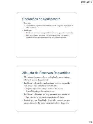 20/04/2015
23
Operações de Redesconto
 Benefício:
 Dificuldades de liquidez do sistema financeiro: BC enquanto emprestador de
última instância
 Problemas:
 BC não tem controle sobre a quantidade de recursos que serão emprestados
 Risco moral: bancos sabem que o BC tende a emprestar em condições
favoráveis durante períodos de contração da atividade econômica
Alíquota de Reservas Requeridas
 Mecanismo: impacto sobre o multiplicador monetário e a
oferta de moeda da economia
 Problema 1: alterações na alíquota de reservas requeridas
somente podem ser feitas eventualmente
 Impacto significativo sobre o portfólio dos bancos:
desestabilização do sistema financeiro
 Problema 2: alíquota é um imposto sobre intermediação
 Reservas: não há normalmente pagamento de juros
 Instituições com dificuldades de atender o requerimento:
empréstimos do BC ou de outras instituições financeiras
 