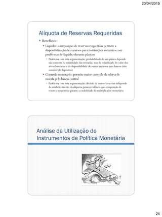 20/04/2015
24
Alíquota de Reservas Requeridas
 Benefícios:
 Liquidez: a imposição de reservas requeridas permite a
disponibilização de recursos para instituições solventes com
problemas de liquidez durante pânicos
 Problema com esta argumentação: probabilidade de um pânico depende
não somente da volatilidade das retiradas, mas da volatilidade do valor dos
ativos bancários e da disponibilidade de outros recursos para bancos (não
somente de depósitos)
 Controle monetário: permite maior controle da oferta de
moeda pelo banco central
 Problema com esta argumentação: decisão de manter reservas independe
do estabelecimento da alíquota; pouca evidência que a imposição de
reservas requeridas garante a estabilidade do multiplicador monetário
Análise da Utilização de
Instrumentos de Política Monetária
 