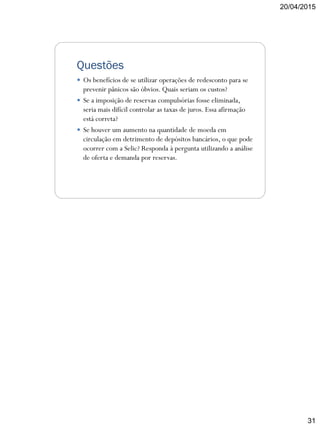 20/04/2015
31
Questões
 Os benefícios de se utilizar operações de redesconto para se
prevenir pânicos são óbvios. Quais seriam os custos?
 Se a imposição de reservas compulsórias fosse eliminada,
seria mais difícil controlar as taxas de juros. Essa afirmação
está correta?
 Se houver um aumento na quantidade de moeda em
circulação em detrimento de depósitos bancários, o que pode
ocorrer com a Selic? Responda à pergunta utilizando a análise
de oferta e demanda por reservas.
 