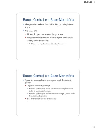 20/04/2015
6
Banco Central e a Base Monetária
 Manipulações na Base Monetária (B): via variações nos
ativos
 Ativos do BC:
 Títulos do governo: curto e longo prazo
 Empréstimos concedidos às instituições financeiras:
operações de redesconto
 Problemas de liquidez das instituições financeiras
Banco Central e a Base Monetária
 Operações no mercado aberto: compra e venda de títulos do
governo
 Objetivo: aumentar(reduzir) B
 Aumento (redução) em moeda em circulação: compra (vende)
títulos de agentes não-bancários
 Aumento (redução) em reservas bancárias: compra (vende) títulos
de instituições financeiras
 Taxa de remuneração dos títulos: Selic
 