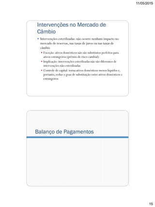 11/05/2015
15
Intervenções no Mercado de
Câmbio
 Intervenções esterilizadas: não ocorre nenhum impacto no
mercado de reservas, nas taxas de juros ou nas taxas de
câmbio
 Exceção: ativos domésticos não são substitutos perfeitos para
ativos estrangeiros (prêmio de risco cambial)
 Implicação: intervenções esterilizadas não são diferentes de
intervenções não-esterilizadas
 Controle de capital: torna ativos domésticos menos líquidos e,
portanto, reduz o grau de substituição entre ativos domésticos e
estrangeiros
Balanço de Pagamentos
 