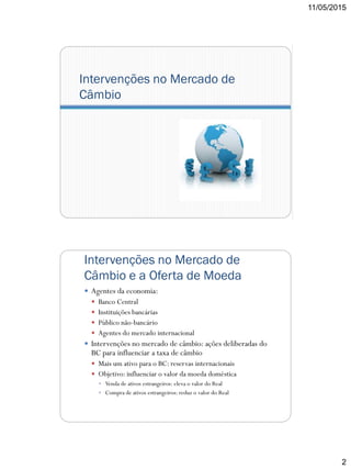 11/05/2015
2
Intervenções no Mercado de
Câmbio
Intervenções no Mercado de
Câmbio e a Oferta de Moeda
 Agentes da economia:
 Banco Central
 Instituições bancárias
 Público não-bancário
 Agentes do mercado internacional
 Intervenções no mercado de câmbio: ações deliberadas do
BC para influenciar a taxa de câmbio
 Mais um ativo para o BC: reservas internacionais
 Objetivo: influenciar o valor da moeda doméstica
 Venda de ativos estrangeiros: eleva o valor do Real
 Compra de ativos estrangeiros: reduz o valor do Real
 