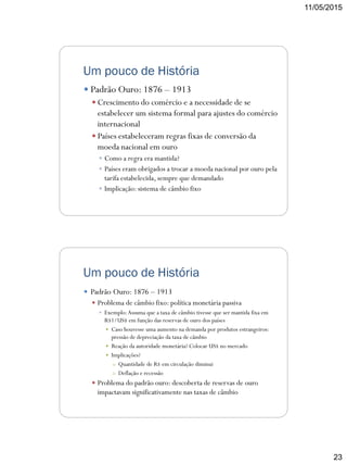 11/05/2015
23
Um pouco de História
 Padrão Ouro: 1876 – 1913
 Crescimento do comércio e a necessidade de se
estabelecer um sistema formal para ajustes do comércio
internacional
 Países estabeleceram regras fixas de conversão da
moeda nacional em ouro
 Como a regra era mantida?
 Países eram obrigados a trocar a moeda nacional por ouro pela
tarifa estabelecida, sempre que demandado
 Implicação: sistema de câmbio fixo
Um pouco de História
 Padrão Ouro: 1876 – 1913
 Problema de câmbio fixo: política monetária passiva
 Exemplo:Assuma que a taxa de câmbio tivesse que ser mantida fixa em
R$1/US$ em função das reservas de ouro dos países
 Caso houvesse uma aumento na demanda por produtos estrangeiros:
pressão de depreciação da taxa de câmbio
 Reação da autoridade monetária? Colocar US$ no mercado
 Implicações?
o Quantidade de R$ em circulação diminui
o Deflação e recessão
 Problema do padrão ouro: descoberta de reservas de ouro
impactavam significativamente nas taxas de câmbio
 