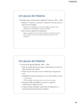 11/05/2015
24
Um pouco de História
 Período entre as Guerras até o final da 2ª Guerra: 1914 – 1944
 Durante a 1ª Guerra: o comércio e o fluxo livre de ouro entre os
países foi interrompido
 Padrão ouro foi abandonado e as taxas de câmbio tornaram-se livres:
problemas com especulação no mercado de câmbio
 Entre Guerras: padrão foi restabelecido
 Impacto: Grande depressão (tentativas do Banco CentralAmericano de
evitar a saída de ouro com a elevação da taxa de juros levou à crise
financeira)
Um pouco de História
 O sistema de BrettonWoods: 1945 – 1971
 Taxas de câmbio dos diversos países estabelecidas em termos do
US$, podendo sofrer ajustes
 Dólar: taxa de conversão ao ouro de US$35 por 29 gramas de
ouro
 Estabilidade do sistema: garantia de conversão do dólar em ouro
 Economia forte
 EUA mantinham a maior parte das reservas de ouro na época
 Criação do FMI: desequilíbrios externos e o papel de
“emprestador de último recurso”
 Criação do Banco Mundial: empréstimos de longo prazo e a
promoção do desenvolvimento econômico
 