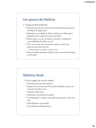 11/05/2015
25
Um pouco de História
 Colapso de BrettonWoods:
 Economia americana no final dos anos 60: déficits persistentes
no balanço de pagamentos
 Implicação: necessidade de fluxos contínuos de dólares para
pagamentos de compromissos internacionais
 Outros países: excesso de dólares e perda de confiança na
conversibilidade do dólar em ouro
 1971: reservas de ouro americanas caíram em 30% nos
primeiros sete meses do ano
 Nixon suspende as compras e vendas de ouro
 Taxas de câmbio passaram a flutuar e houve uma desvalorização
real do dólar
Sistema Atual
 Vários regimes de taxa de câmbio:
 Inexistência de moeda doméstica
 Regime de “currency board” (Comitê da Moeda): retorno ao
conceito de padrão ouro
 Taxas de câmbio fixas
 Taxas fixas com bandas horizontais
 “Crawling pegs”: reajustes anunciados previamente a uma taxa
fixa
 Taxas flutuantes gerenciadas
 Taxas flutuantes independentes
 